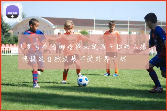 C罗与乔治娜婚事未定马卡称两人感情稳定自然发展不受外界干扰